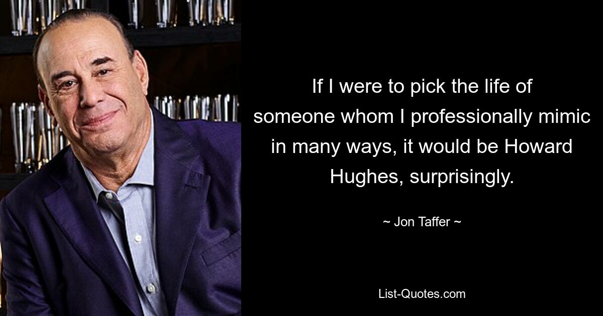 If I were to pick the life of someone whom I professionally mimic in many ways, it would be Howard Hughes, surprisingly. — © Jon Taffer