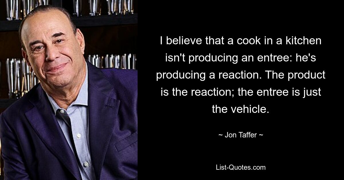 I believe that a cook in a kitchen isn't producing an entree: he's producing a reaction. The product is the reaction; the entree is just the vehicle. — © Jon Taffer