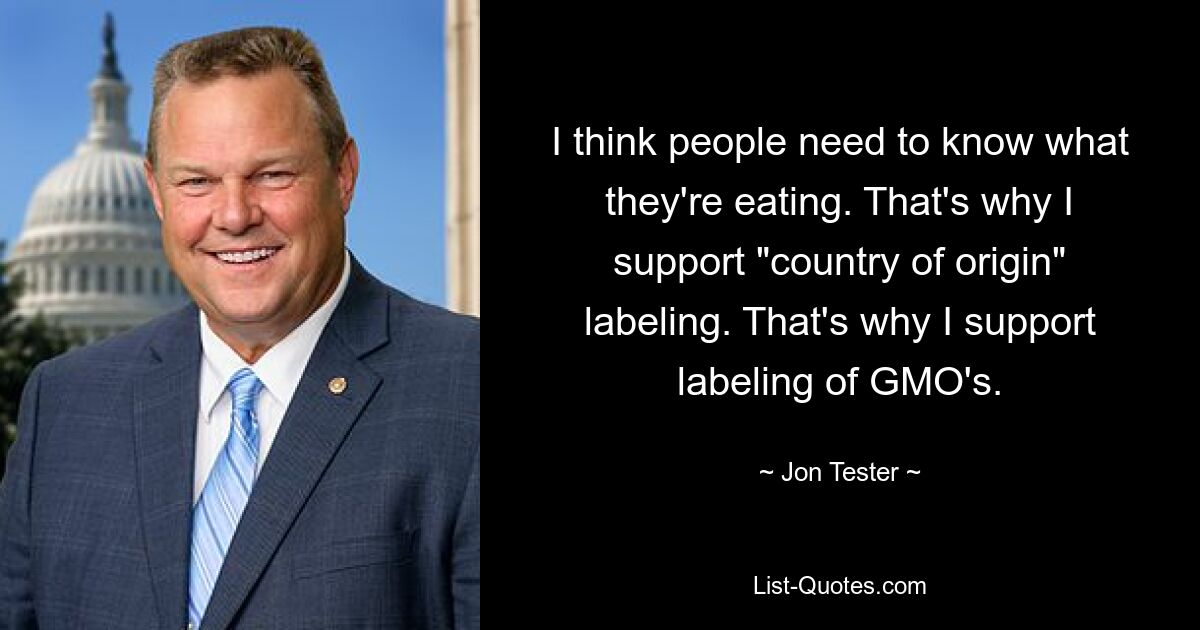 I think people need to know what they're eating. That's why I support "country of origin" labeling. That's why I support labeling of GMO's. — © Jon Tester