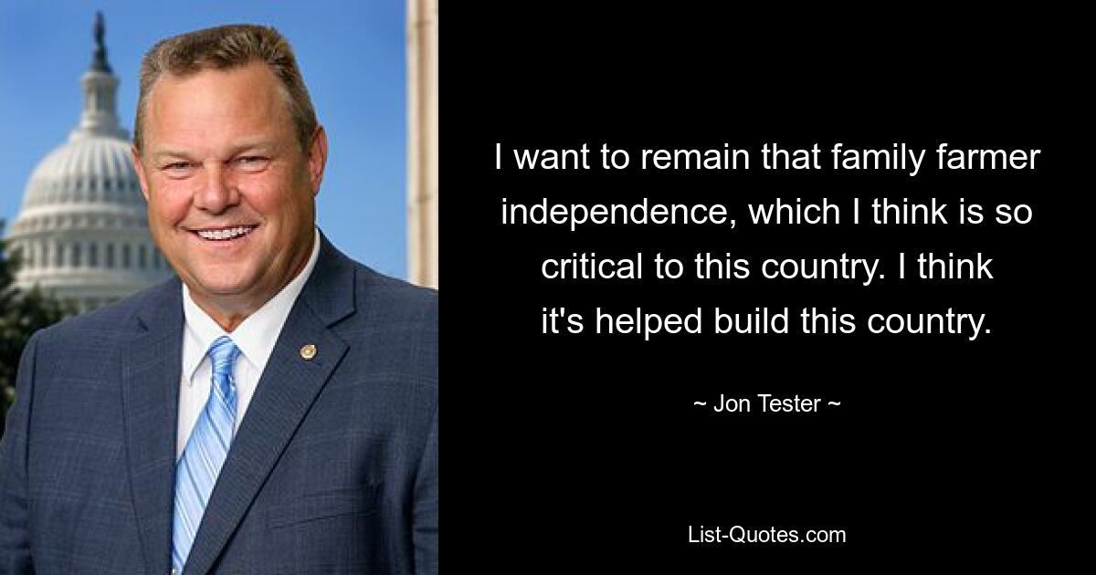 I want to remain that family farmer independence, which I think is so critical to this country. I think it's helped build this country. — © Jon Tester