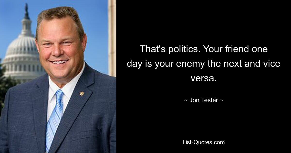 That's politics. Your friend one day is your enemy the next and vice versa. — © Jon Tester