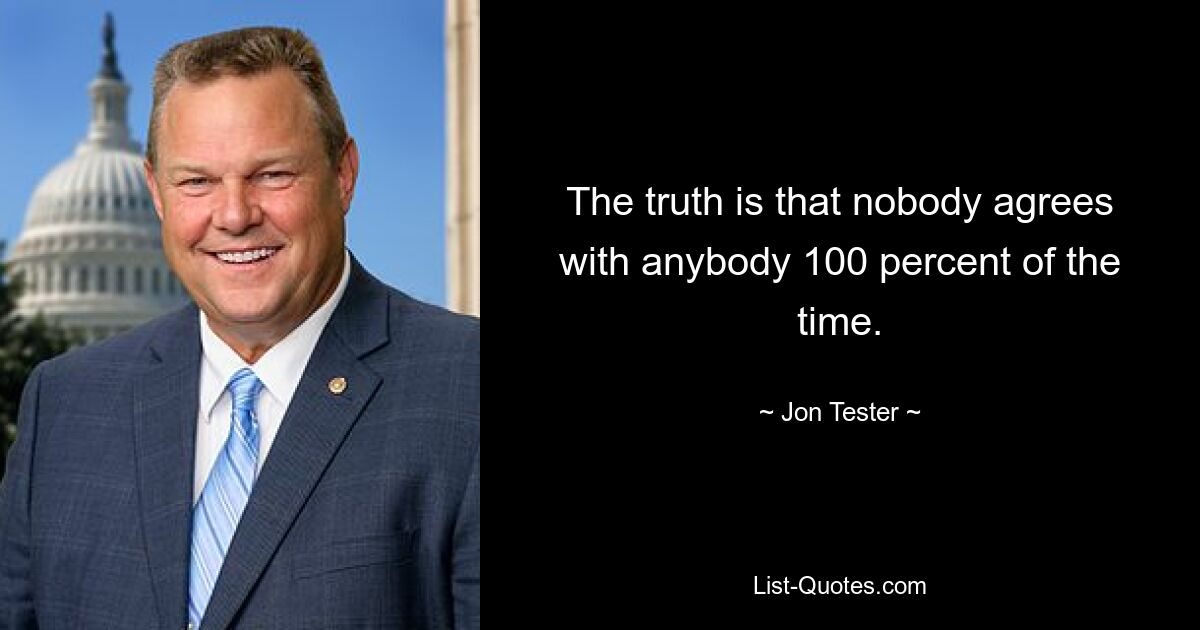 The truth is that nobody agrees with anybody 100 percent of the time. — © Jon Tester