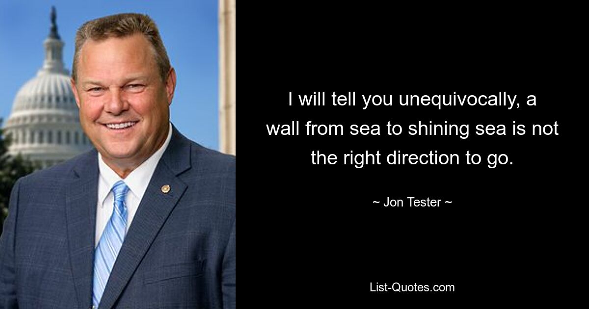 I will tell you unequivocally, a wall from sea to shining sea is not the right direction to go. — © Jon Tester