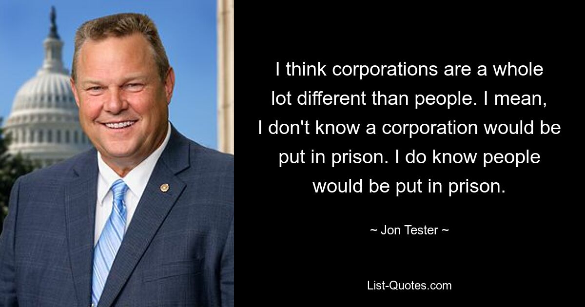 I think corporations are a whole lot different than people. I mean, I don't know a corporation would be put in prison. I do know people would be put in prison. — © Jon Tester