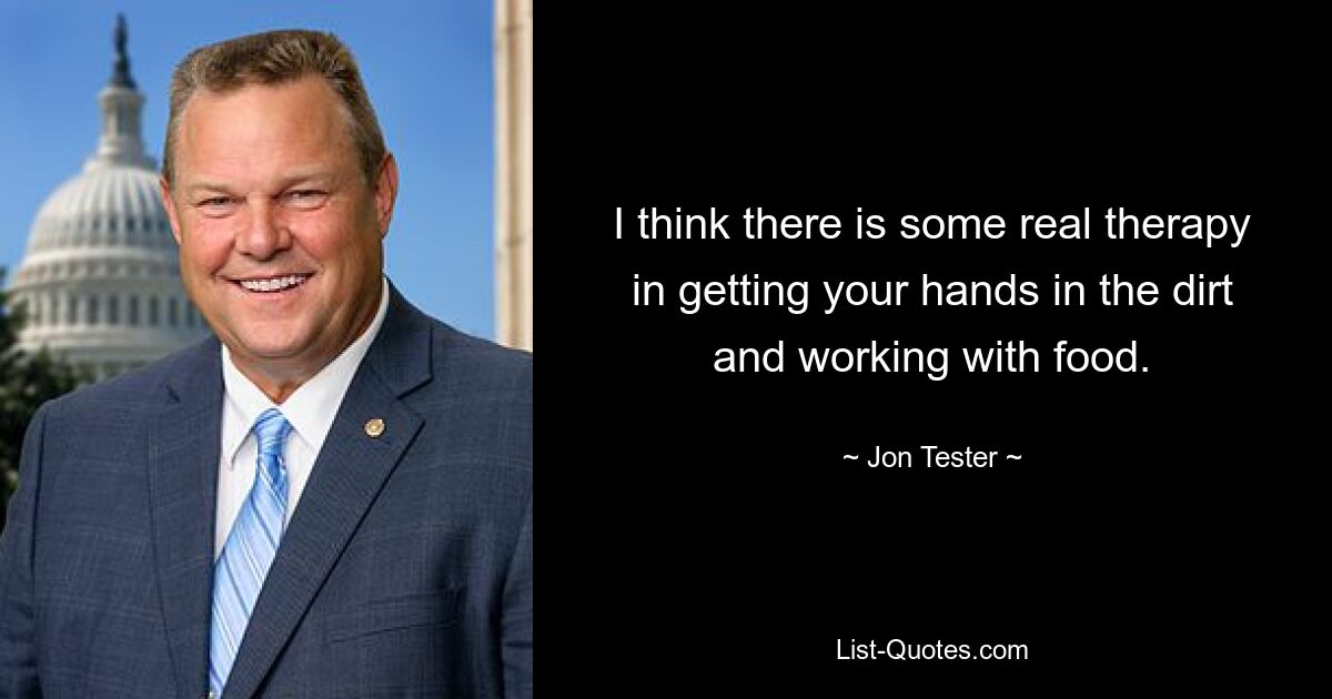 I think there is some real therapy in getting your hands in the dirt and working with food. — © Jon Tester