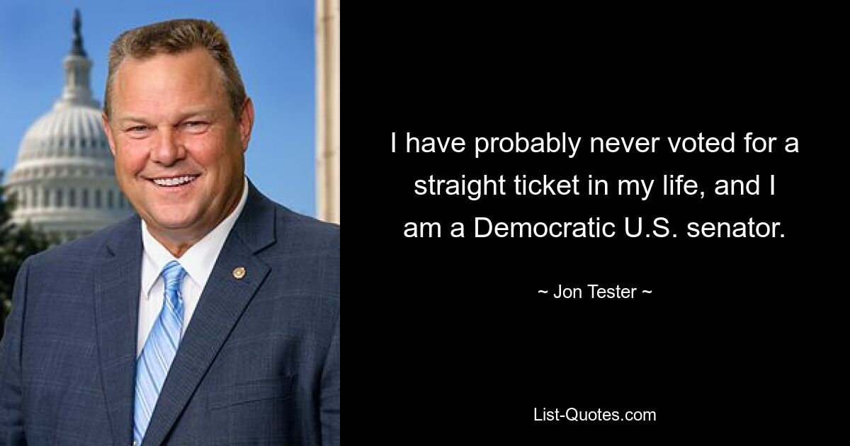 I have probably never voted for a straight ticket in my life, and I am a Democratic U.S. senator. — © Jon Tester