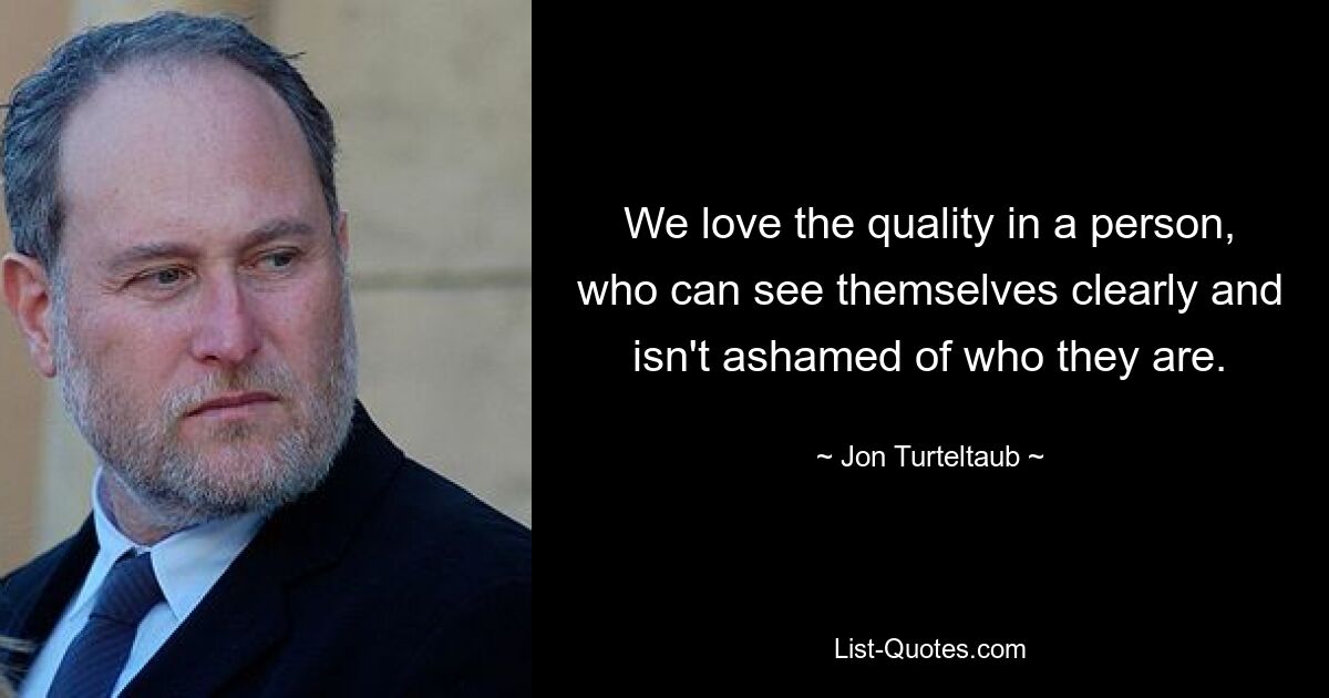 We love the quality in a person, who can see themselves clearly and isn't ashamed of who they are. — © Jon Turteltaub