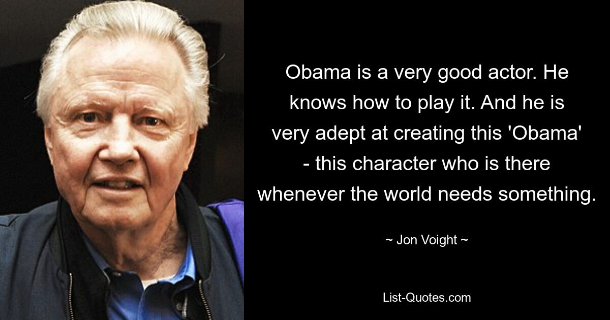 Obama is a very good actor. He knows how to play it. And he is very adept at creating this 'Obama' - this character who is there whenever the world needs something. — © Jon Voight