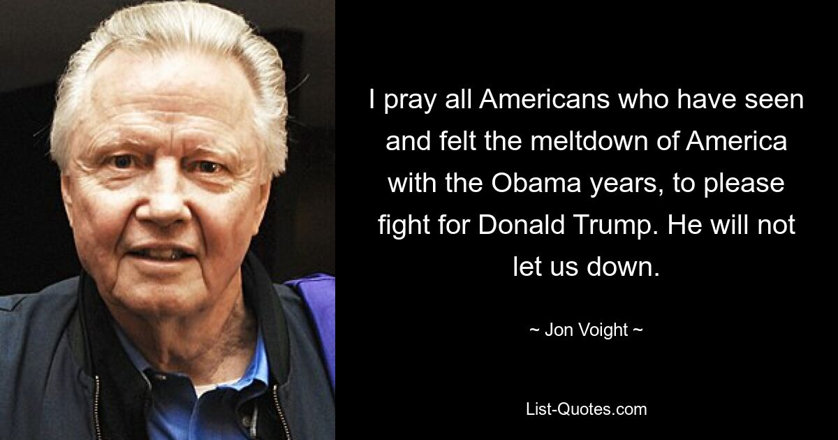 I pray all Americans who have seen and felt the meltdown of America with the Obama years, to please fight for Donald Trump. He will not let us down. — © Jon Voight