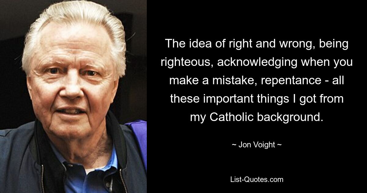 The idea of right and wrong, being righteous, acknowledging when you make a mistake, repentance - all these important things I got from my Catholic background. — © Jon Voight