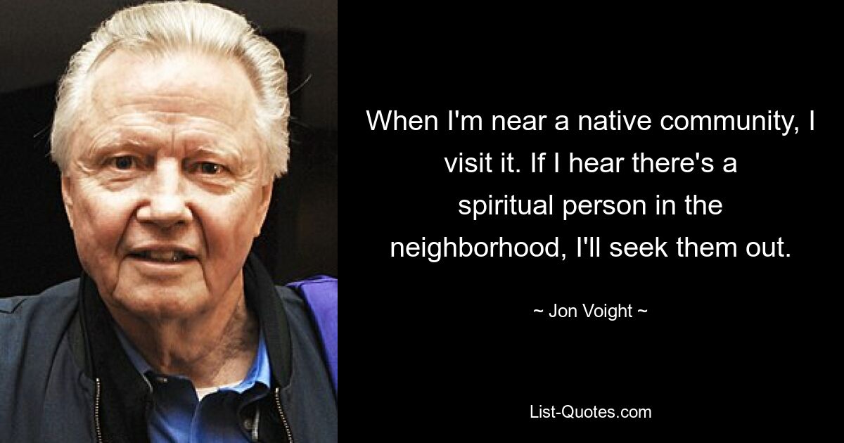 When I'm near a native community, I visit it. If I hear there's a spiritual person in the neighborhood, I'll seek them out. — © Jon Voight