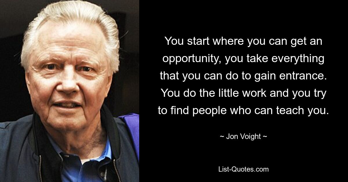 You start where you can get an opportunity, you take everything that you can do to gain entrance. You do the little work and you try to find people who can teach you. — © Jon Voight