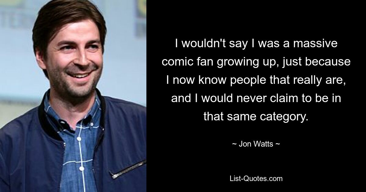 I wouldn't say I was a massive comic fan growing up, just because I now know people that really are, and I would never claim to be in that same category. — © Jon Watts