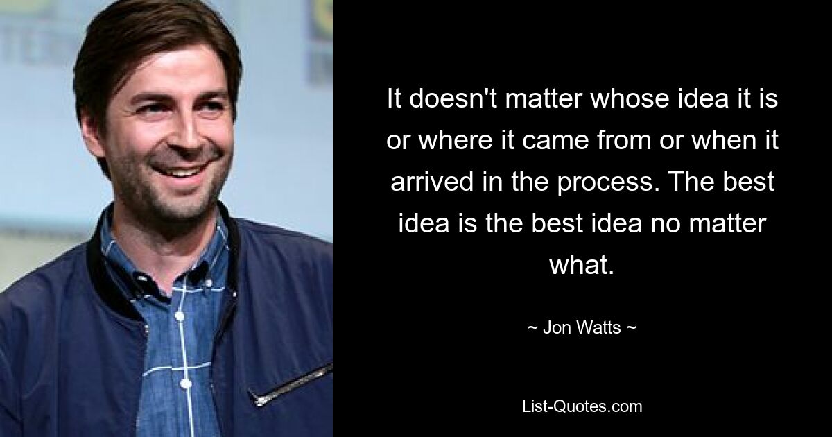 It doesn't matter whose idea it is or where it came from or when it arrived in the process. The best idea is the best idea no matter what. — © Jon Watts