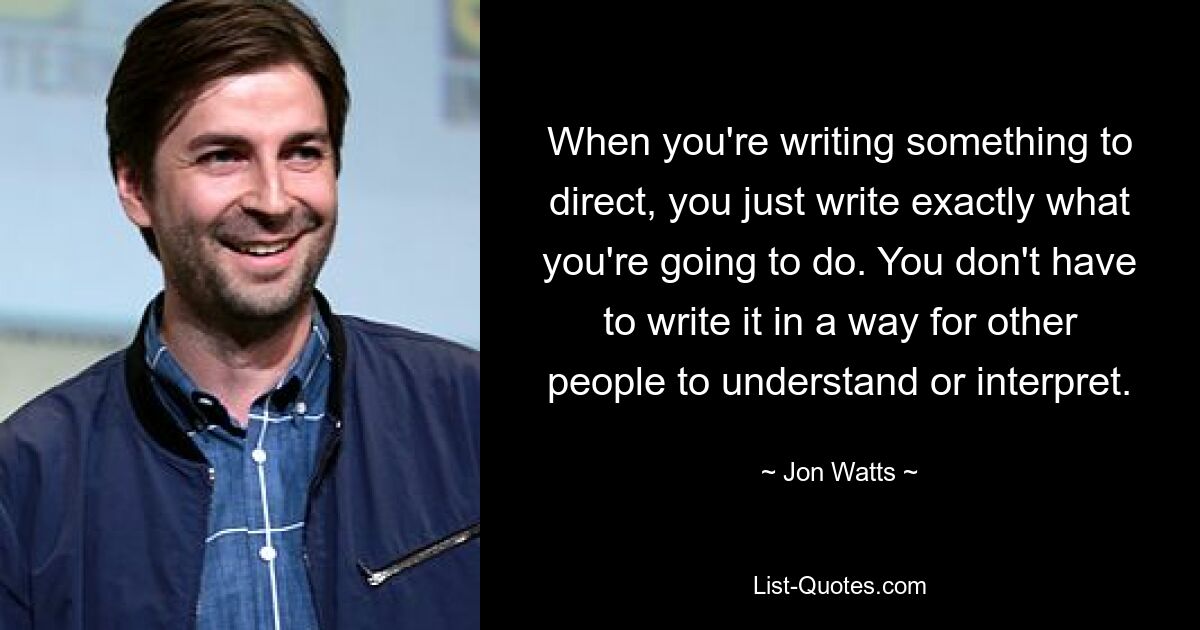 When you're writing something to direct, you just write exactly what you're going to do. You don't have to write it in a way for other people to understand or interpret. — © Jon Watts