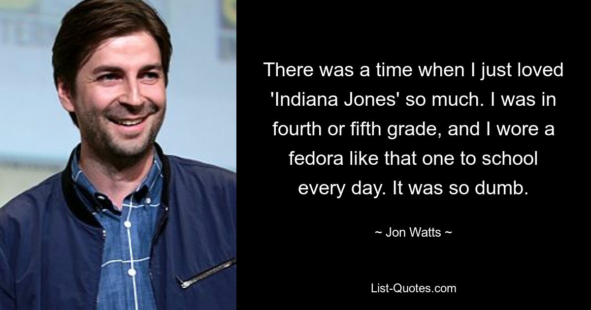 There was a time when I just loved 'Indiana Jones' so much. I was in fourth or fifth grade, and I wore a fedora like that one to school every day. It was so dumb. — © Jon Watts