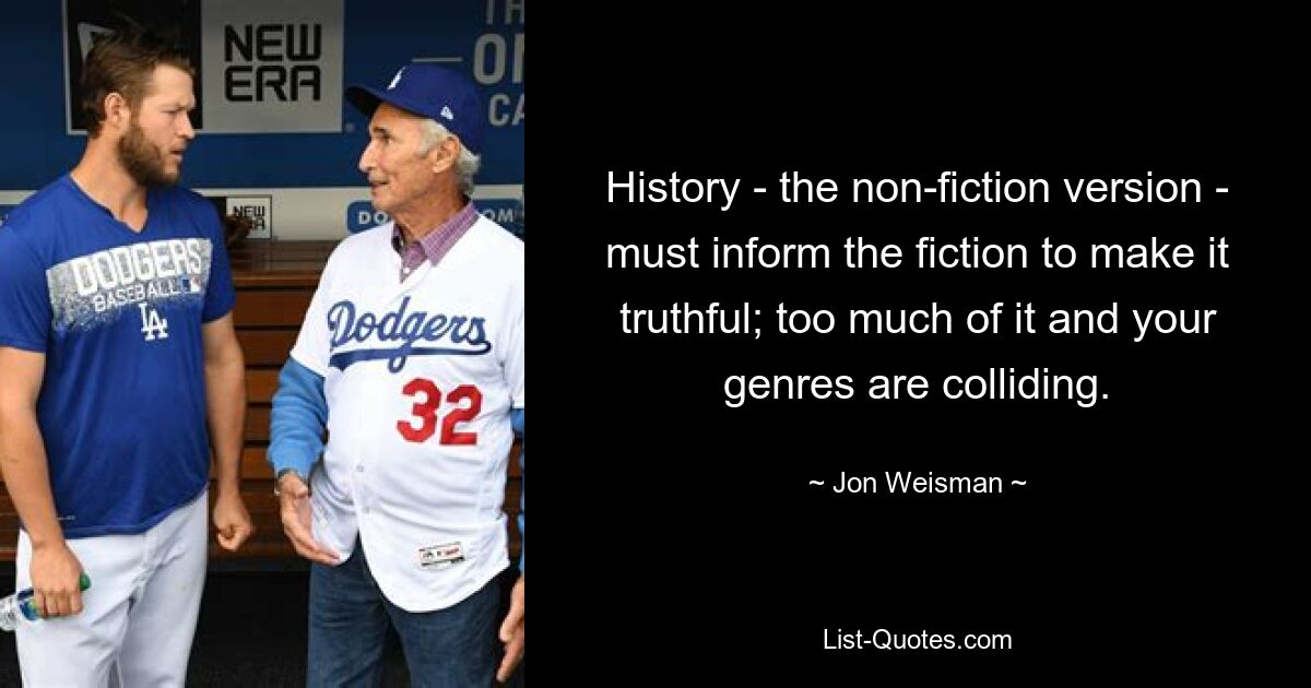 History - the non-fiction version - must inform the fiction to make it truthful; too much of it and your genres are colliding. — © Jon Weisman