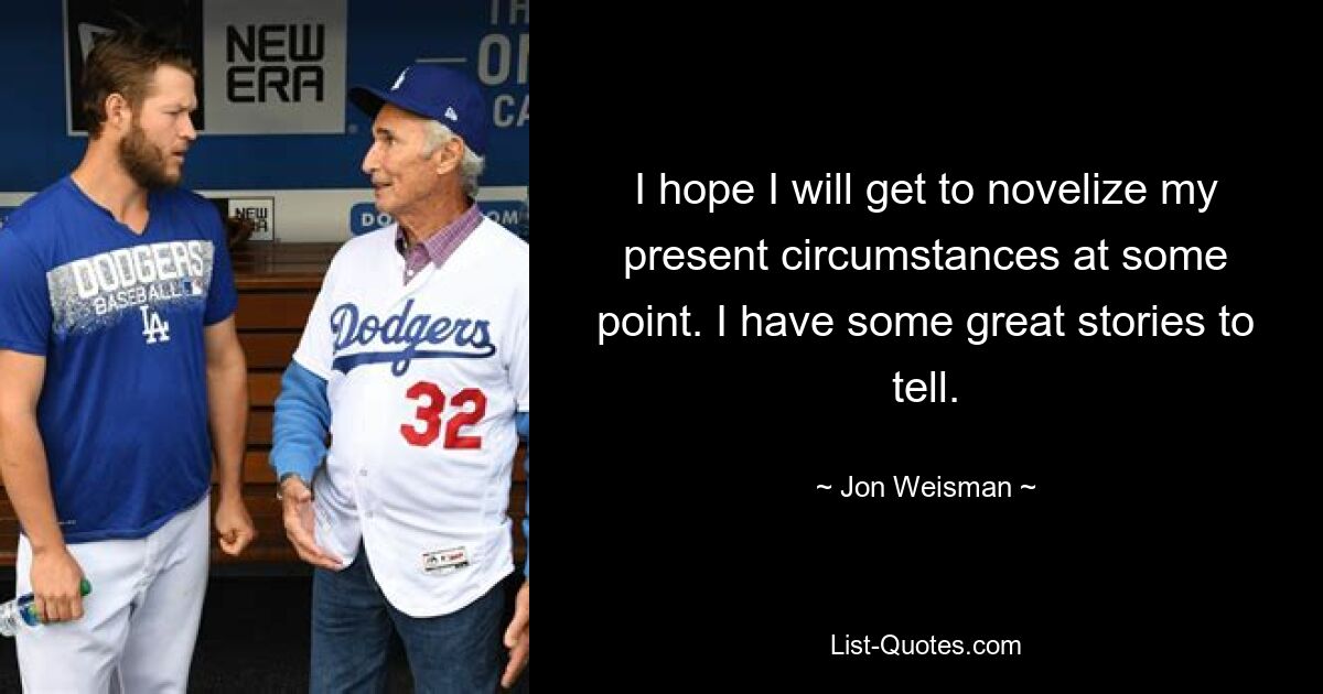 I hope I will get to novelize my present circumstances at some point. I have some great stories to tell. — © Jon Weisman