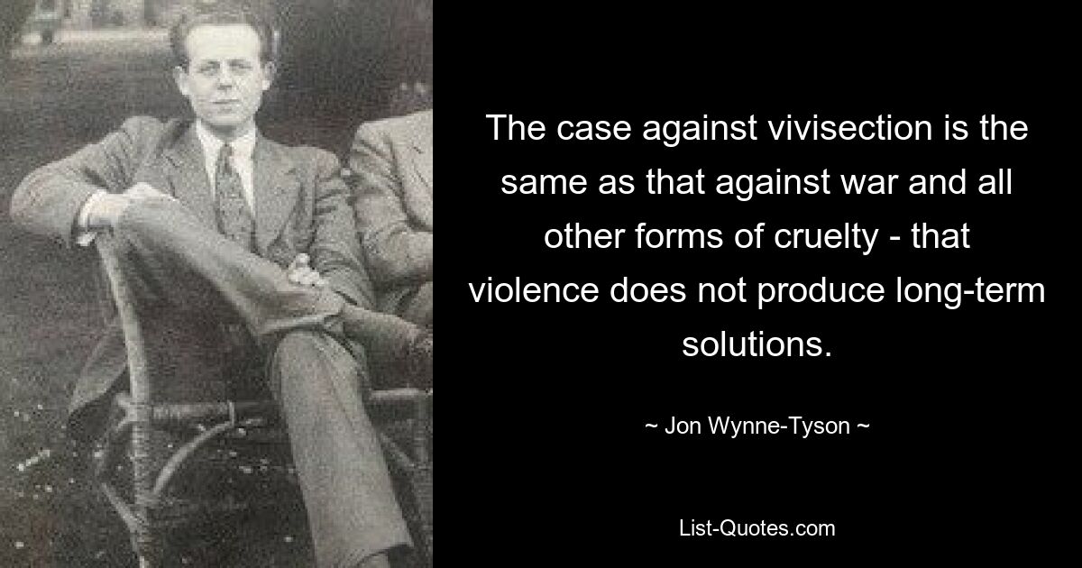 The case against vivisection is the same as that against war and all other forms of cruelty - that violence does not produce long-term solutions. — © Jon Wynne-Tyson