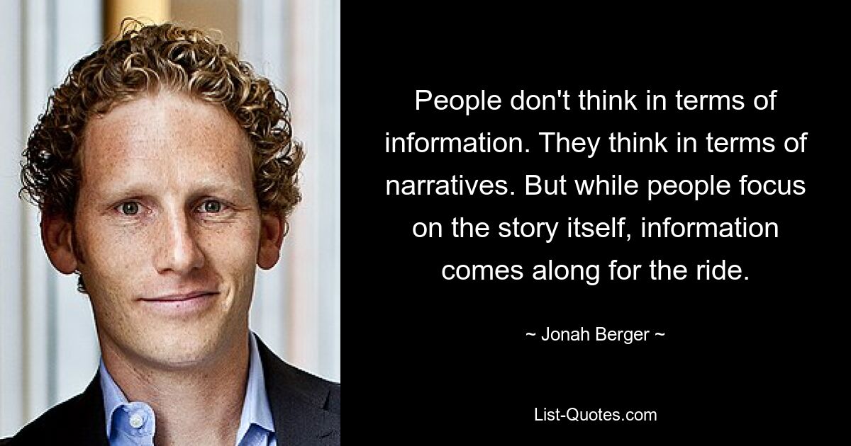 People don't think in terms of information. They think in terms of narratives. But while people focus on the story itself, information comes along for the ride. — © Jonah Berger