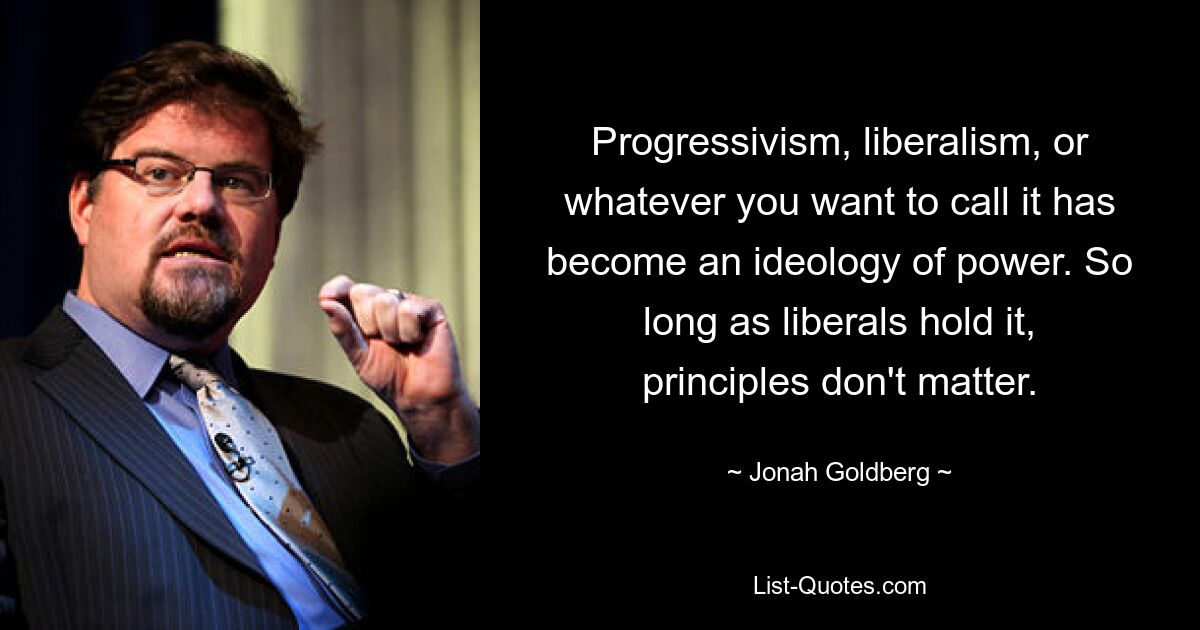 Progressivism, liberalism, or whatever you want to call it has become an ideology of power. So long as liberals hold it, principles don't matter. — © Jonah Goldberg