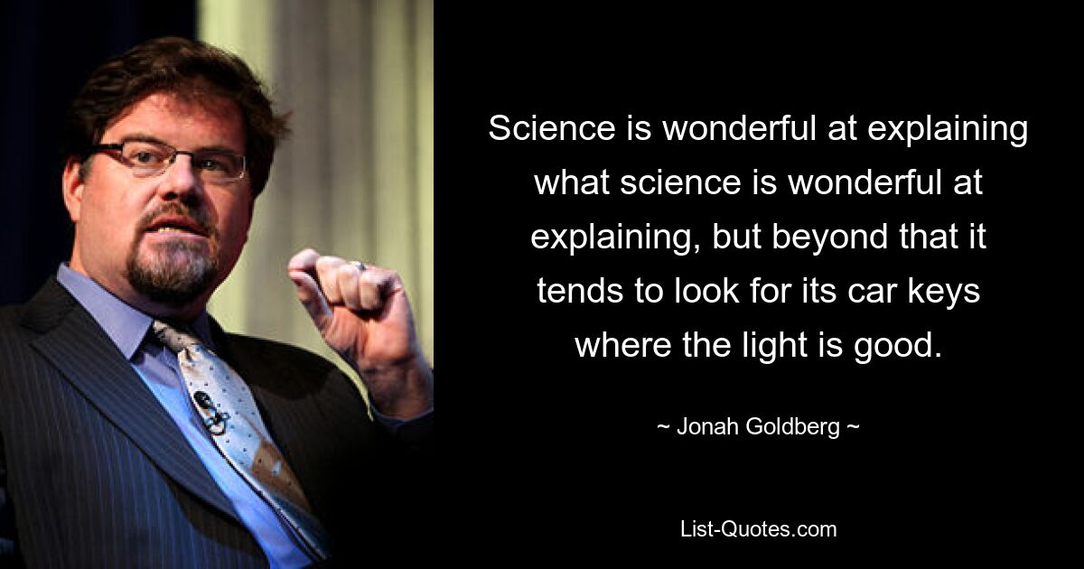 Die Wissenschaft kann wunderbar erklären, was die Wissenschaft wunderbar erklären kann, aber darüber hinaus neigt sie dazu, ihre Autoschlüssel dort zu suchen, wo das Licht gut ist. — © Jonah Goldberg 