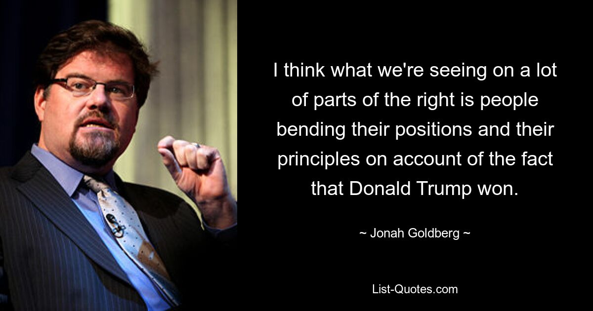 I think what we're seeing on a lot of parts of the right is people bending their positions and their principles on account of the fact that Donald Trump won. — © Jonah Goldberg