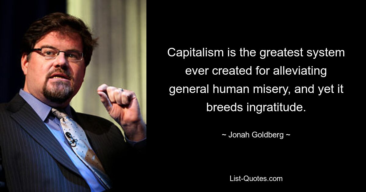 Capitalism is the greatest system ever created for alleviating general human misery, and yet it breeds ingratitude. — © Jonah Goldberg