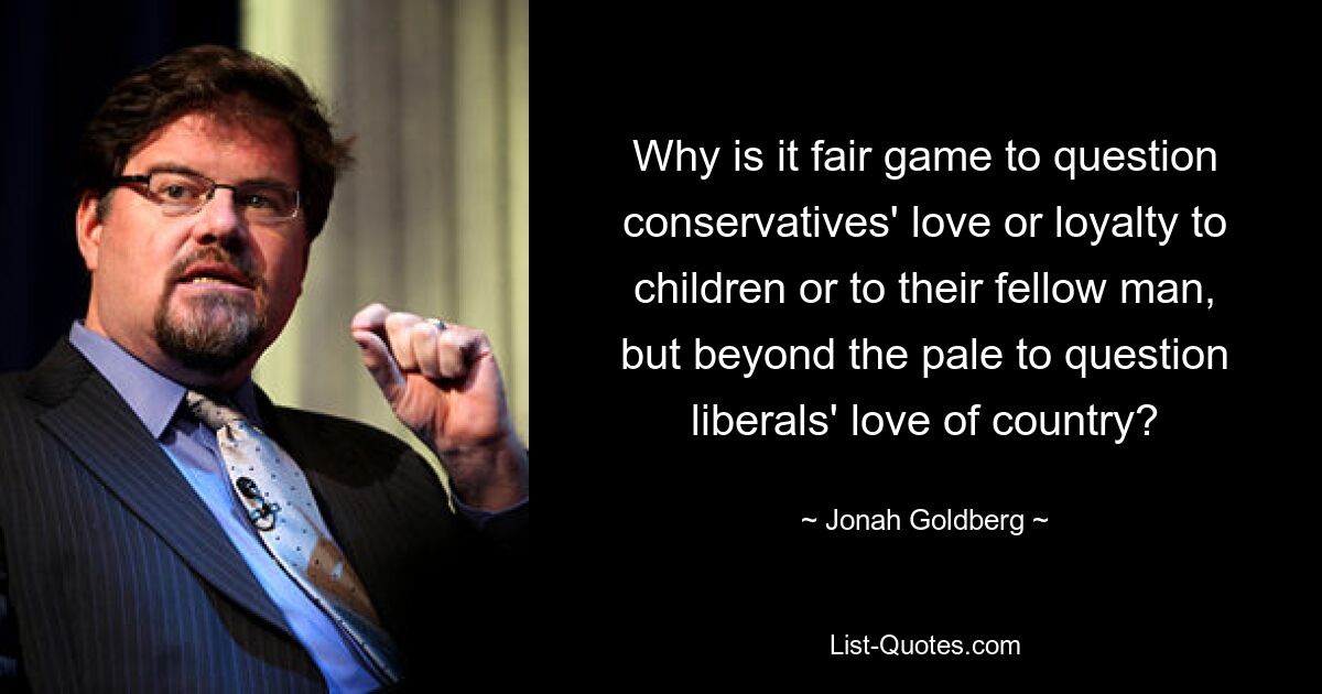 Why is it fair game to question conservatives' love or loyalty to children or to their fellow man, but beyond the pale to question liberals' love of country? — © Jonah Goldberg