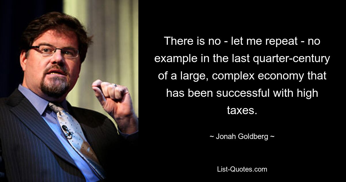 There is no - let me repeat - no example in the last quarter-century of a large, complex economy that has been successful with high taxes. — © Jonah Goldberg