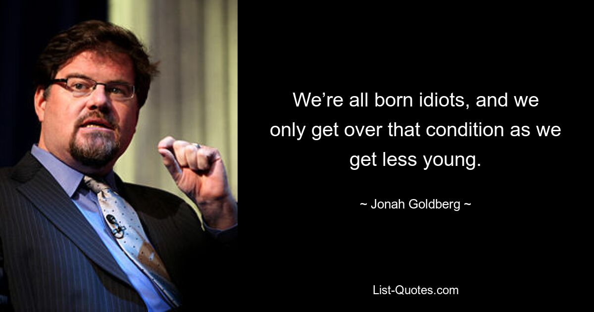 We’re all born idiots, and we only get over that condition as we get less young. — © Jonah Goldberg