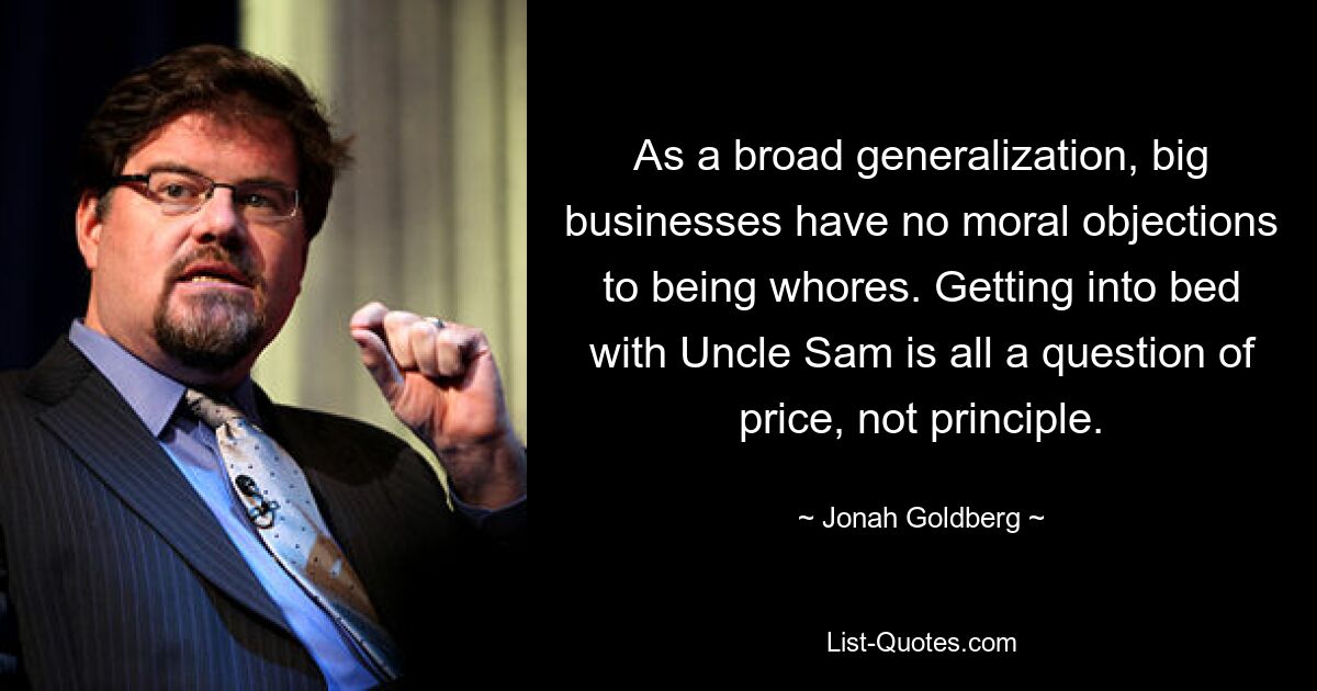 As a broad generalization, big businesses have no moral objections to being whores. Getting into bed with Uncle Sam is all a question of price, not principle. — © Jonah Goldberg