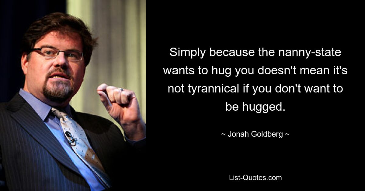 Simply because the nanny-state wants to hug you doesn't mean it's not tyrannical if you don't want to be hugged. — © Jonah Goldberg