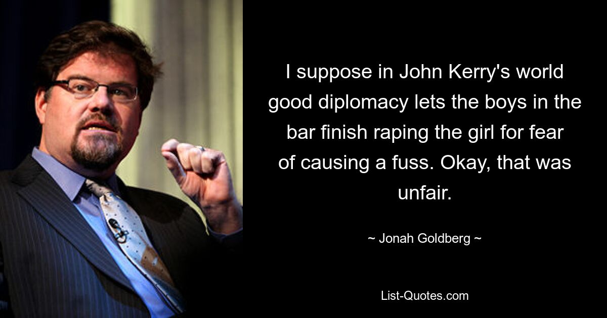 I suppose in John Kerry's world good diplomacy lets the boys in the bar finish raping the girl for fear of causing a fuss. Okay, that was unfair. — © Jonah Goldberg