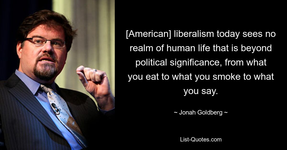 [American] liberalism today sees no realm of human life that is beyond political significance, from what you eat to what you smoke to what you say. — © Jonah Goldberg