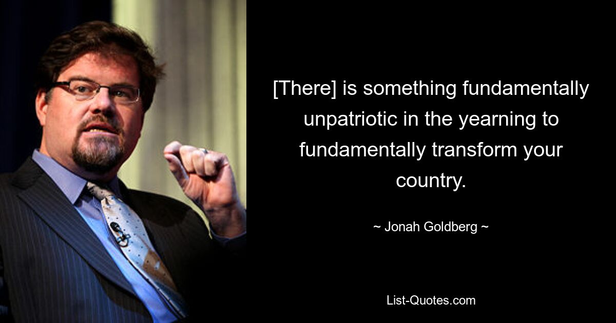 [There] is something fundamentally unpatriotic in the yearning to fundamentally transform your country. — © Jonah Goldberg