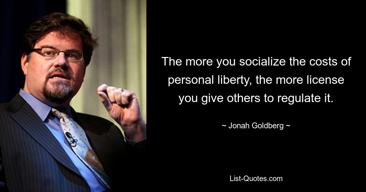 The more you socialize the costs of personal liberty, the more license you give others to regulate it. — © Jonah Goldberg