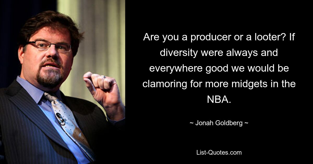 Are you a producer or a looter? If diversity were always and everywhere good we would be clamoring for more midgets in the NBA. — © Jonah Goldberg