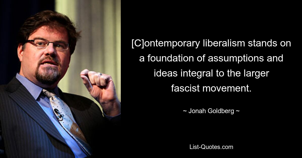 [C]ontemporary liberalism stands on a foundation of assumptions and ideas integral to the larger fascist movement. — © Jonah Goldberg