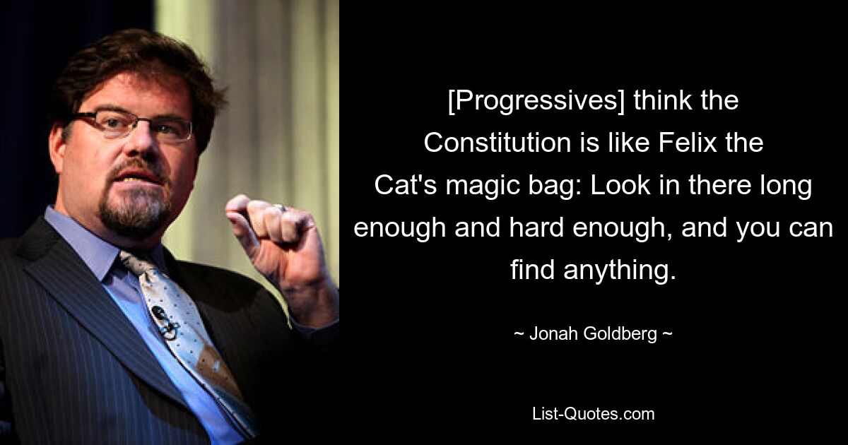 [Progressives] think the Constitution is like Felix the Cat's magic bag: Look in there long enough and hard enough, and you can find anything. — © Jonah Goldberg