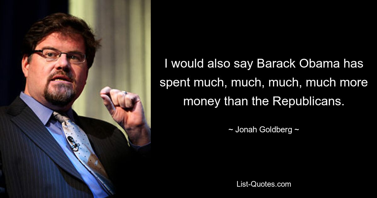 I would also say Barack Obama has spent much, much, much, much more money than the Republicans. — © Jonah Goldberg