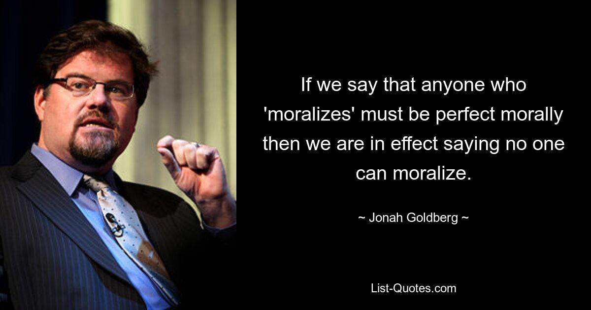 If we say that anyone who 'moralizes' must be perfect morally then we are in effect saying no one can moralize. — © Jonah Goldberg