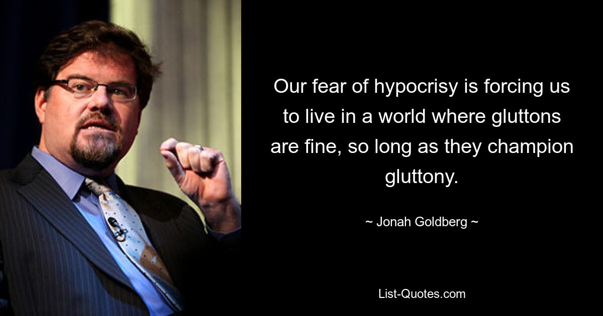 Our fear of hypocrisy is forcing us to live in a world where gluttons are fine, so long as they champion gluttony. — © Jonah Goldberg