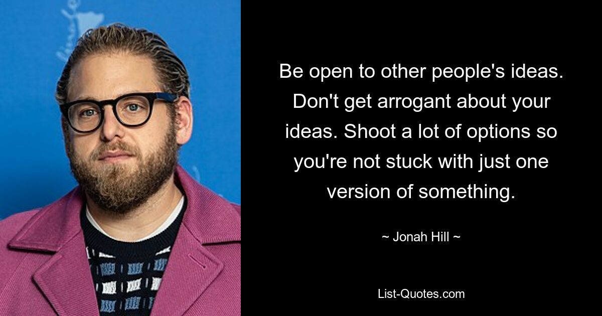 Be open to other people's ideas. Don't get arrogant about your ideas. Shoot a lot of options so you're not stuck with just one version of something. — © Jonah Hill