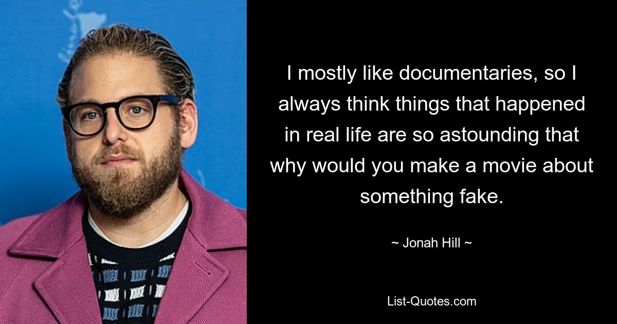 I mostly like documentaries, so I always think things that happened in real life are so astounding that why would you make a movie about something fake. — © Jonah Hill