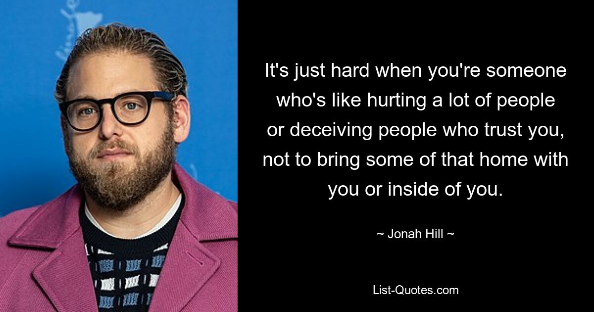 It's just hard when you're someone who's like hurting a lot of people or deceiving people who trust you, not to bring some of that home with you or inside of you. — © Jonah Hill