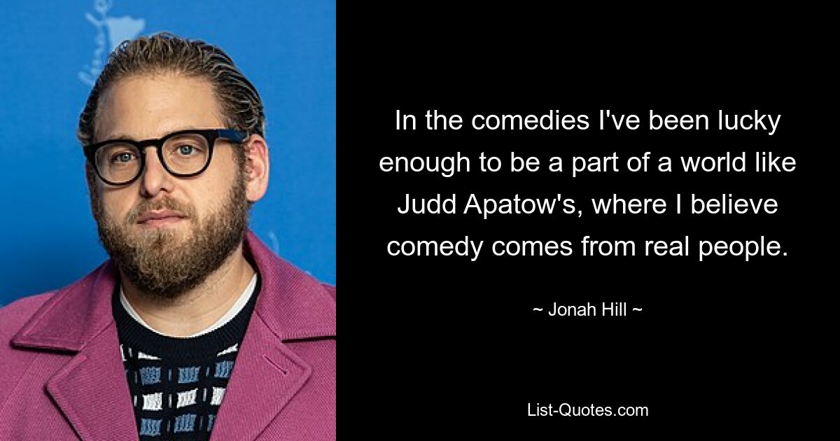 In the comedies I've been lucky enough to be a part of a world like Judd Apatow's, where I believe comedy comes from real people. — © Jonah Hill