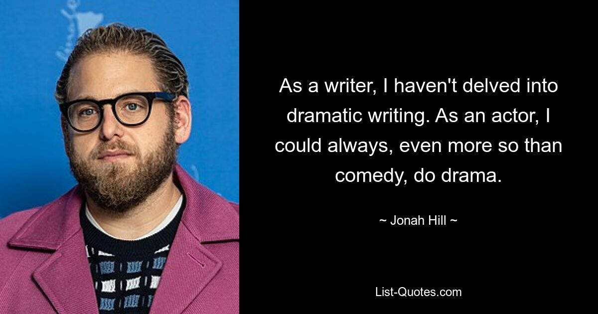 As a writer, I haven't delved into dramatic writing. As an actor, I could always, even more so than comedy, do drama. — © Jonah Hill