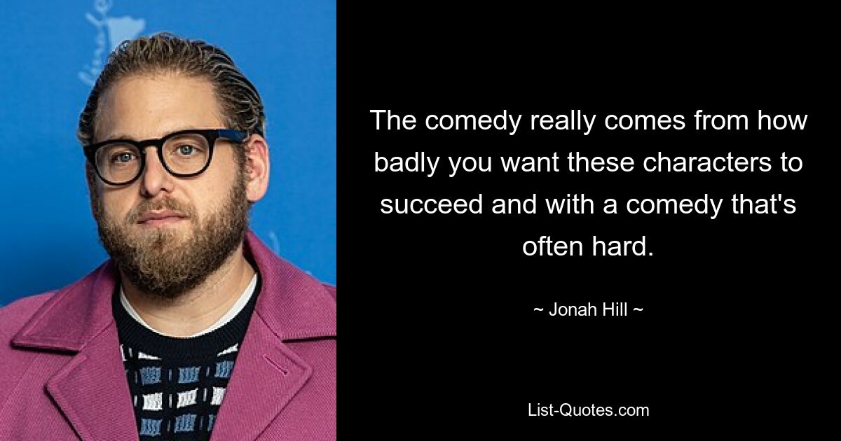 The comedy really comes from how badly you want these characters to succeed and with a comedy that's often hard. — © Jonah Hill