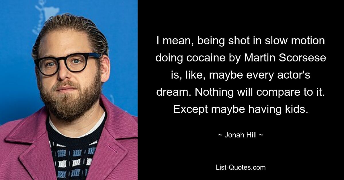 I mean, being shot in slow motion doing cocaine by Martin Scorsese is, like, maybe every actor's dream. Nothing will compare to it. Except maybe having kids. — © Jonah Hill